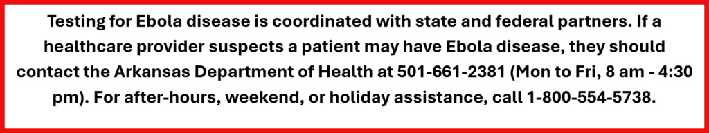 Testing for Ebola is coordinated with state and federal partners. If a healthcare provider suspects a patient may have Ebola, disease, contact the Arkansas Department of Health at 501-661-2381.
